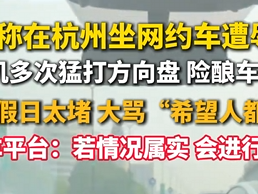 杭州一网约车司机不满堵车一路狂喷 从游客骂到全国人民 平台客服回应：已启动调查 !